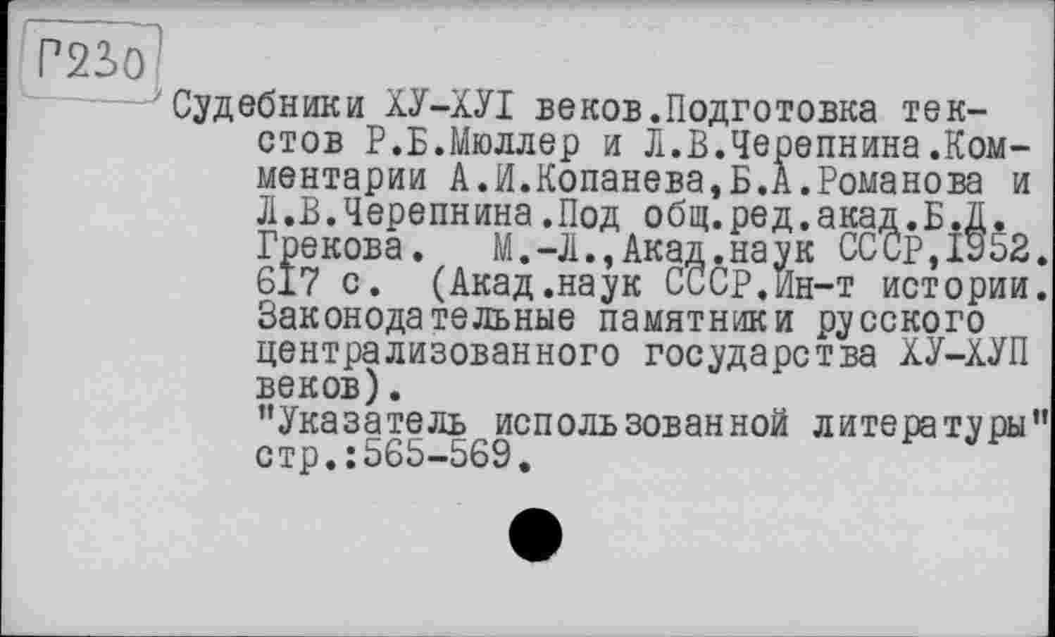 ﻿Судебники ХУ-ХУІ веков.Подготовка текстов Р.Б.Мюллер и Л.В.Черепнина.Комментарии А.И.Копанева,Б.А.Романова и Л.В.Черепнина.Под общ.ред.акад.Б.Д. Грекова. М.-Л.,Акад.наук СССР,1952. 617 с. (Акад.наук СССР.Ин-т истории. Законодательные памятники русского централизованного государства ХУ-ХУП веков).
’’Указатель использованной литературы” стр.: 565-569.